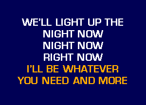 WE'LL LIGHT UP THE
NIGHT NOW
NIGHT NOW
RIGHT NOW

I'LL BE WHATEVER
YOU NEED AND MORE