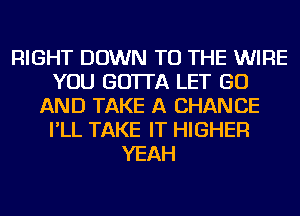 RIGHT DOWN TO THE WIRE
YOU GO'ITA LET GO
AND TAKE A CHANCE
I'LL TAKE IT HIGHER
YEAH