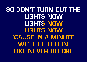 SO DON'T TURN OUT THE
LIGHTS NOW
LIGHTS NOW
LIGHTS NOW

'CAUSE IN A MINUTE
WE'LL BE FEELIN'
LIKE NEVER BEFORE