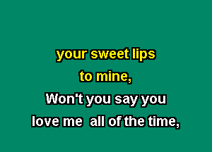 your sweet lips
to mine,

Won't you say you
love me all of the time,