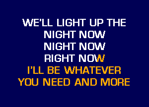 WE'LL LIGHT UP THE
NIGHT NOW
NIGHT NOW
RIGHT NOW

I'LL BE WHATEVER
YOU NEED AND MORE