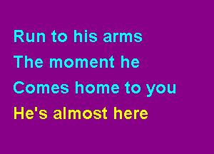 Run to his arms
The moment he

Comes home to you
He's almost here