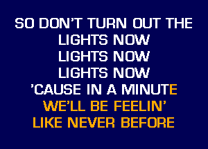 SO DON'T TURN OUT THE
LIGHTS NOW
LIGHTS NOW
LIGHTS NOW

'CAUSE IN A MINUTE
WE'LL BE FEELIN'
LIKE NEVER BEFORE