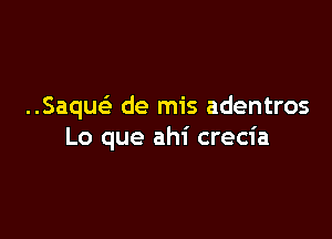 ..Saquc de mis adentros

Lo que ahi crecia