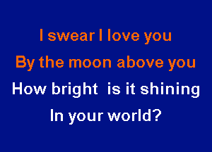I swear I love you

By the moon above you

How bright is it shining

In your world?