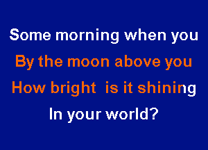 Some morning when you

By the moon above you

How bright is it shining

In your world?