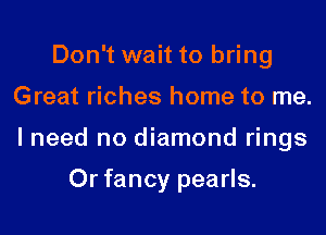 Don't wait to bring
Great riches home to me.
I need no diamond rings

0r fancy pearls.
