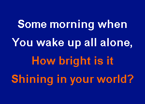 Some morning when

You wake up all alone,

How bright is it

Shining in your world?