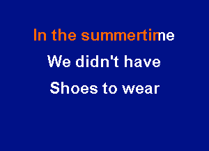In the summertime
We didn't have

Shoes to wear