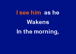 I see him as he

Wakens

In the morning,