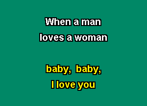 When a man
loves a woman

baby, baby,

I love you