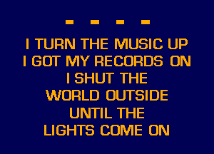 l TURN THE MUSIC UP
I GOT MY RECORDS ON
I SHUT THE
WORLD OUTSIDE

UNTIL THE

LIGHTS COME ON I