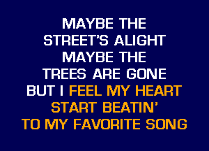 MAYBE THE
STREETS ALIGHT
MAYBE THE
TREES ARE GONE
BUT I FEEL MY HEART
START BEATIN'

TO MY FAVORITE SONG