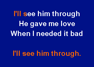 I'll see him through

He gave me love
When I needed it bad

I'll see him through.