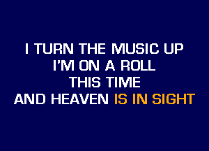 I TURN THE MUSIC UP
I'M ON A ROLL
THIS TIME
AND HEAVEN IS IN SIGHT