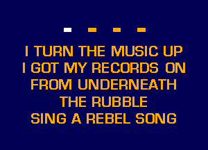 I TURN THE MUSIC UP
I GOT MY RECORDS ON
FROM UNDERNEATH
THE RUBBLE
SING A REBEL SONG