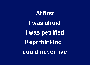 At first
I was afraid

I was petrified
Kept thinking I

could never live