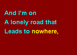 And I'm on
A lonely road that

Leads to nowhere,