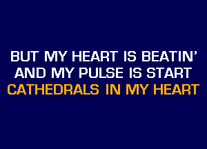 BUT MY HEART IS BEATIN'
AND MY PULSE IS START
CATHEDRALS IN MY HEART