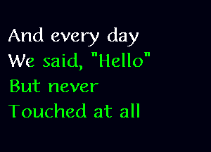 And every day
We said, Hello

But never
Touched at all