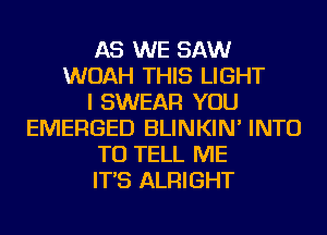 AS WE SAW
WOAH THIS LIGHT
I SWEAR YOU
EMERGED BLINKIN' INTO
TO TELL ME
IT'S ALRIGHT