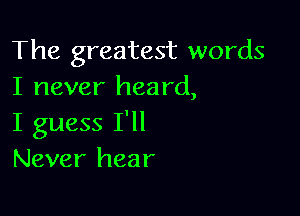 The greatest words
I never heard,

I guess I'll
Never hear