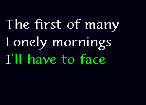 The first of many
Lonely mornings

I'll have to face