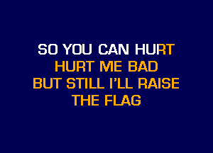 SO YOU CAN HUFIT
HURT ME BAD

BUT STILL I'LL RAISE
THE FLAG