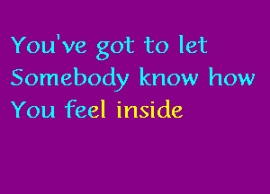 You've got to let
Somebody know how

You feel inside