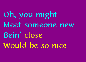 Oh, you might
Meet someone new

Bein' close
Would be so nice