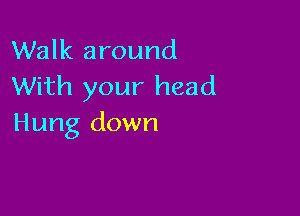 Walk around
With your head

Hung down