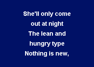 She'll only come

out at night
The lean and

hungry type
Nothing is new,