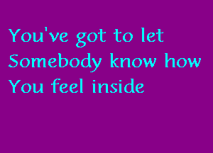 You've got to let
Somebody know how

You feel inside