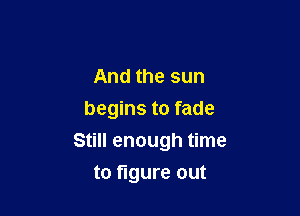 And the sun
begins to fade

Still enough time

to figure out