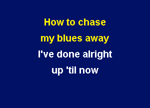 How to chase
my blues away

I've done alright

up 'til now