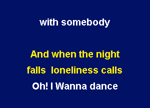 with somebody

And when the night
falls loneliness calls

Oh! I Wanna dance