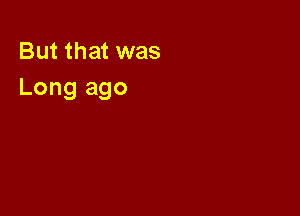 But that was
Long ago