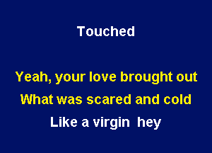 Touched

Yeah, your love brought out
What was scared and cold

Like a virgin hey