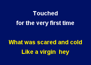 Touched
for the very first time

What was scared and cold
Like a virgin hey