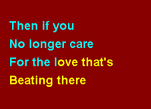 Then if you
No longer care

For the love that's
Beating there