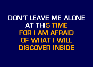 DON'T LEAVE ME ALONE
AT THIS TIME
FOR I AM AFRAID
OF WHAT I WILL
DISCOVER INSIDE