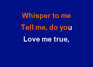 Whisper to me

Tell me, do you

Love me true,