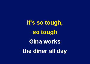 it's so tough,

sotough
Gina works
the diner all day