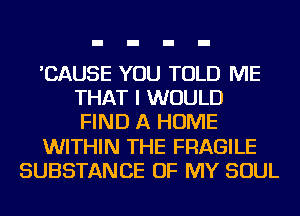 'CAUSE YOU TOLD ME
THAT I WOULD
FIND A HOME

WITHIN THE FRAGILE

SUBSTANCE OF MY SOUL