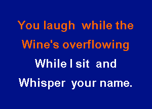 You laugh while the

Wine's overflowing

While I sit and

Whisper your name.