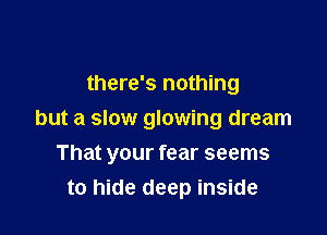 there's nothing

but a slow glowing dream

That your fear seems
to hide deep inside