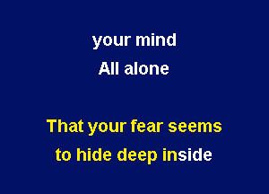 your mind
All alone

That your fear seems
to hide deep inside