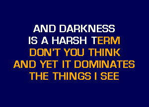 AND DARKNESS
IS A HARSH TERM
DON'T YOU THINK
AND YET IT DOMINATES
THE THINGS I SEE