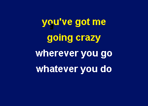 you've got me

going crazy
wherever you go
whatever you do