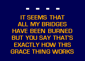 IT SEEMS THAT
ALL MY BRIDGES
HAVE BEEN BURNED
BUT YOU SAY THAT'S
EXACTLY HOW THIS
GRACE THING WORKS